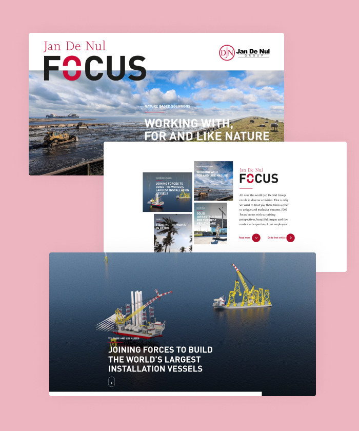 Jan De Nul Focus bursts with surprising perspectives, beautiful images and the unrivalled expertise of their employees. Stunning visuals and fluent animations turn this magazine into an interactive experience that's loved by audiences all over the globe.